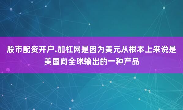 股市配资开户.加杠网是因为美元从根本上来说是美国向全球输出的一种产品