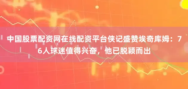 中国股票配资网在线配资平台侠记盛赞埃奇库姆：76人球迷值得兴奋，他已脱颖而出