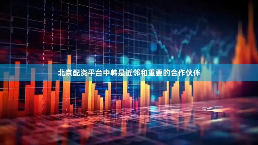 北京配资平台中韩是近邻和重要的合作伙伴