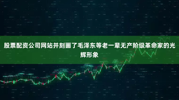 股票配资公司网站并刻画了毛泽东等老一辈无产阶级革命家的光辉形象