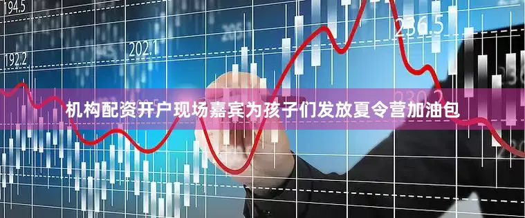 机构配资开户现场嘉宾为孩子们发放夏令营加油包