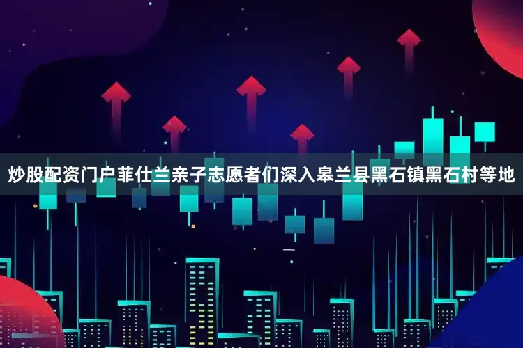 炒股配资门户菲仕兰亲子志愿者们深入皋兰县黑石镇黑石村等地