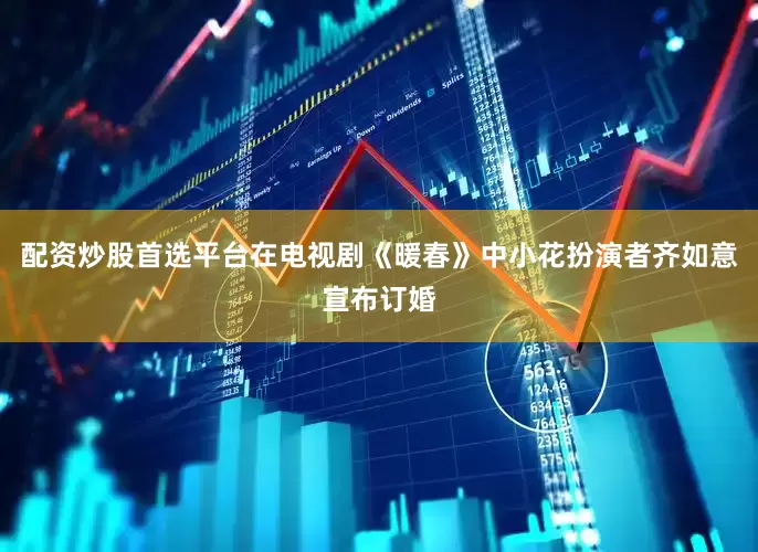 配资炒股首选平台在电视剧《暖春》中小花扮演者齐如意宣布订婚