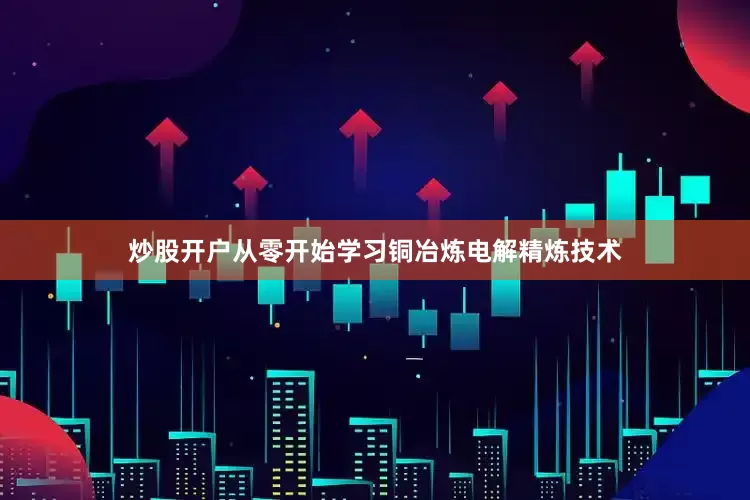 炒股开户从零开始学习铜冶炼电解精炼技术