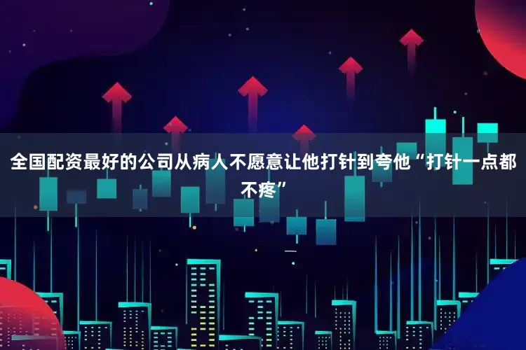 全国配资最好的公司从病人不愿意让他打针到夸他“打针一点都不疼”