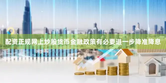配资正规网上炒股货币金融政策有必要进一步降准降息
