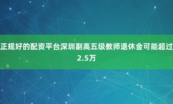 正规好的配资平台深圳副高五级教师退休金可能超过2.5万