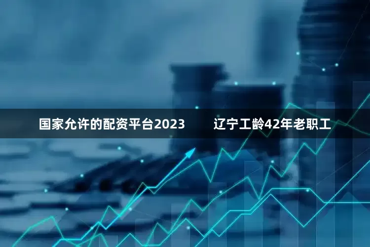 国家允许的配资平台2023        辽宁工龄42年老职工