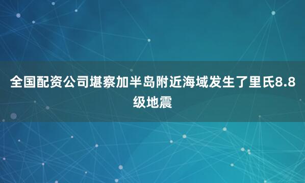 全国配资公司堪察加半岛附近海域发生了里氏8.8级地震
