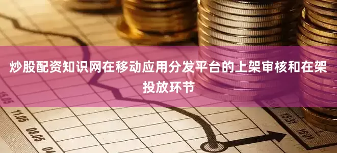炒股配资知识网在移动应用分发平台的上架审核和在架投放环节
