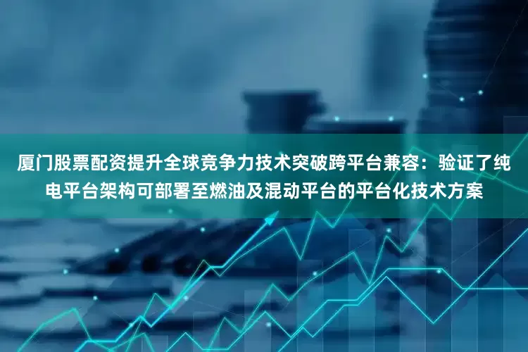 厦门股票配资提升全球竞争力技术突破跨平台兼容：验证了纯电平台架构可部署至燃油及混动平台的平台化技术方案