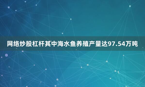 网络炒股杠杆其中海水鱼养殖产量达97.54万吨