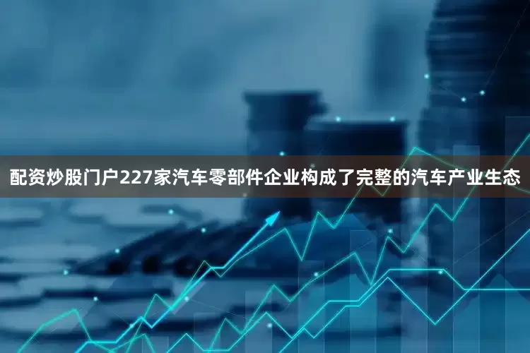 配资炒股门户227家汽车零部件企业构成了完整的汽车产业生态
