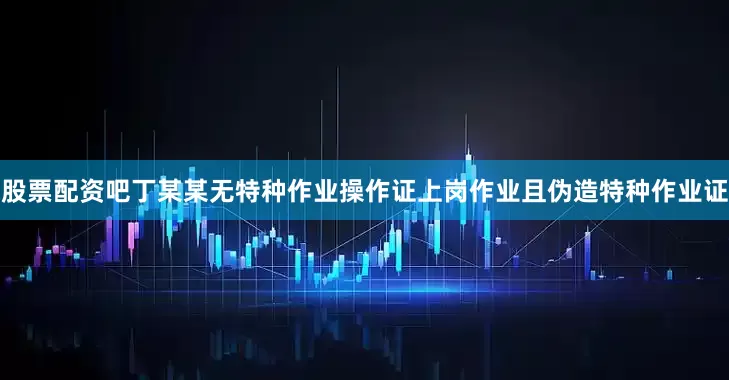 股票配资吧丁某某无特种作业操作证上岗作业且伪造特种作业证
