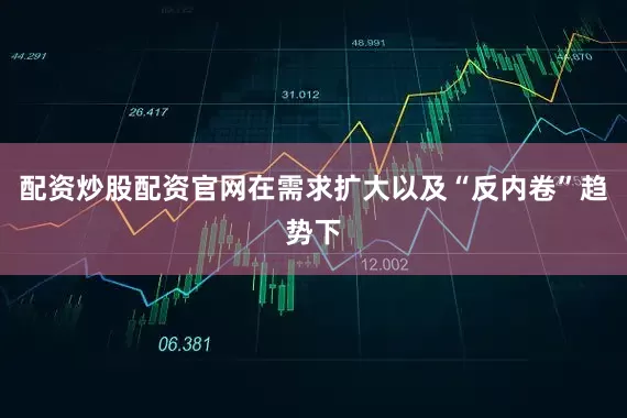 配资炒股配资官网在需求扩大以及“反内卷”趋势下